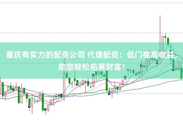 重庆有实力的配资公司 代理配资：低门槛高收益，助您轻松拓展财富！
