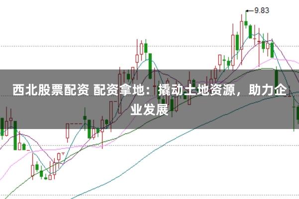 西北股票配资 配资拿地:撬动土地资源,助力企业发展
