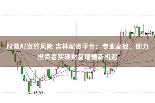 股票配资的风险 吉林配资平台：专业高效，助力投资者实现财富增值新机遇