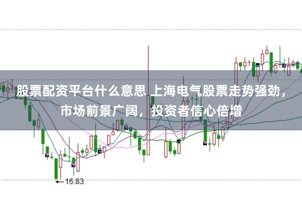 股票配资平台什么意思 上海电气股票走势强劲，市场前景广阔，投资者信心倍增
