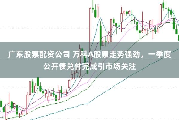 广东股票配资公司 万科A股票走势强劲,一季度公开债兑付完成引市场关注
