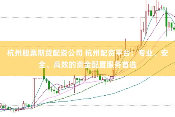 杭州股票期货配资公司 杭州配资平台：专业、安全、高效的资金配置服务首选