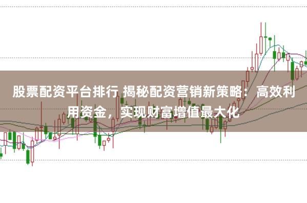 股票配资平台排行 揭秘配资营销新策略：高效利用资金，实现财富增值最大化