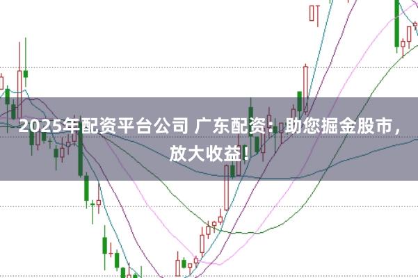2025年配资平台公司 广东配资：助您掘金股市，放大收益！